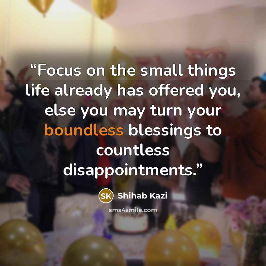 “Focus on the small things life already has offered you, else you may turn your boundless blessings to countless disappointments.” quote by SHIHAB KAZI