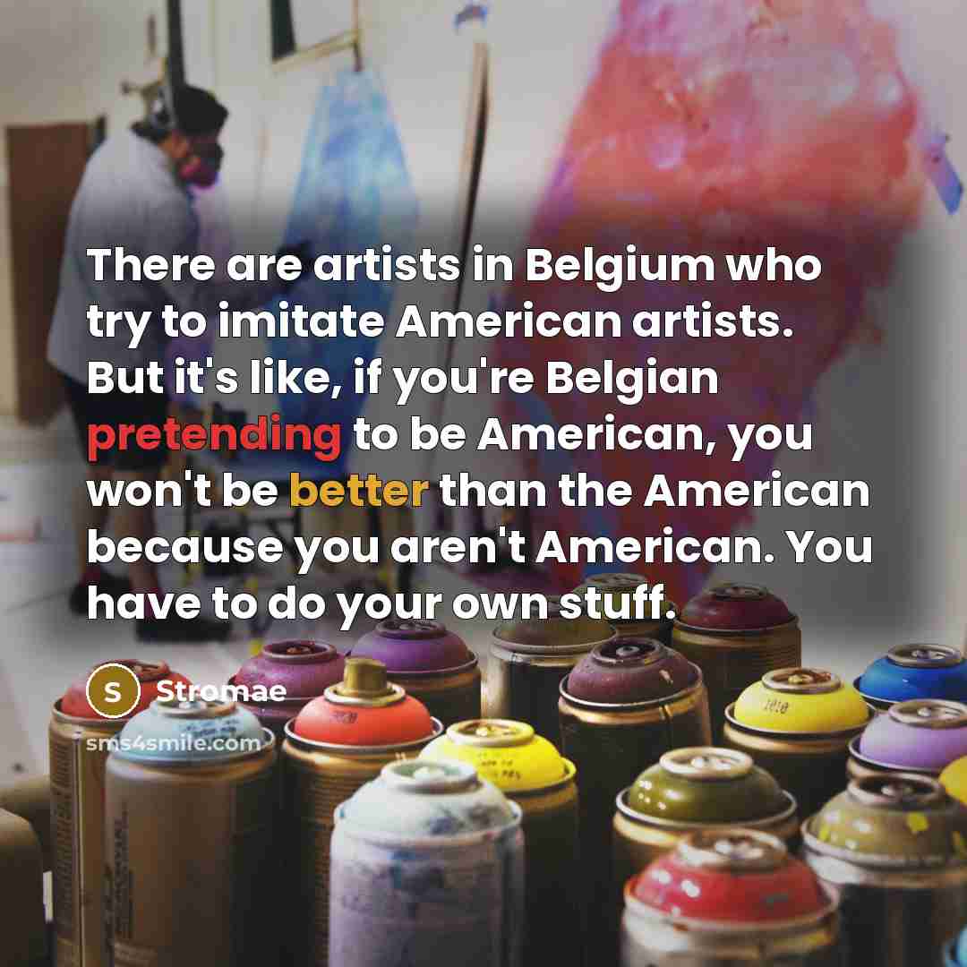 “There are artists in Belgium who try to imitate American artists. But it's like, if you're Belgian pretending to be American, you won't be better than the American because you aren't American. You have to do your own stuff.” quote by Stromae