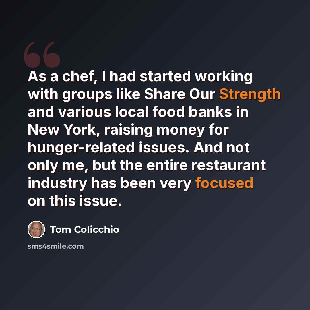 “As a chef, I had started working with groups like Share Our Strength and various local food banks in New York, raising money for hunger-related issues. And not only me, but the entire restaurant industry has been very focused on this issue.” quote by Tom Colicchio