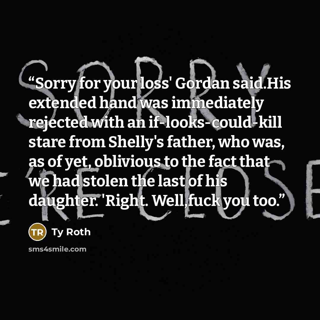 “Sorry for your loss' Gordan said.His extended hand was immediately rejected with an if-looks-could-kill stare from Shelly's father, who was, as of yet, oblivious to the fact that we had stolen the last of his daughter. 'Right. Well,fuck you too.” quote by Ty Roth