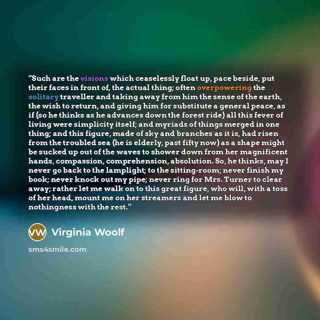 “Such are the visions which ceaselessly float up, pace beside, put their faces in front of, the actual thing; often overpowering the solitary traveller and taking away from him the sense of the earth, the wish to return, and giving him for substitute a general peace, as if (so he thinks as he…” quote by Virginia Woolf