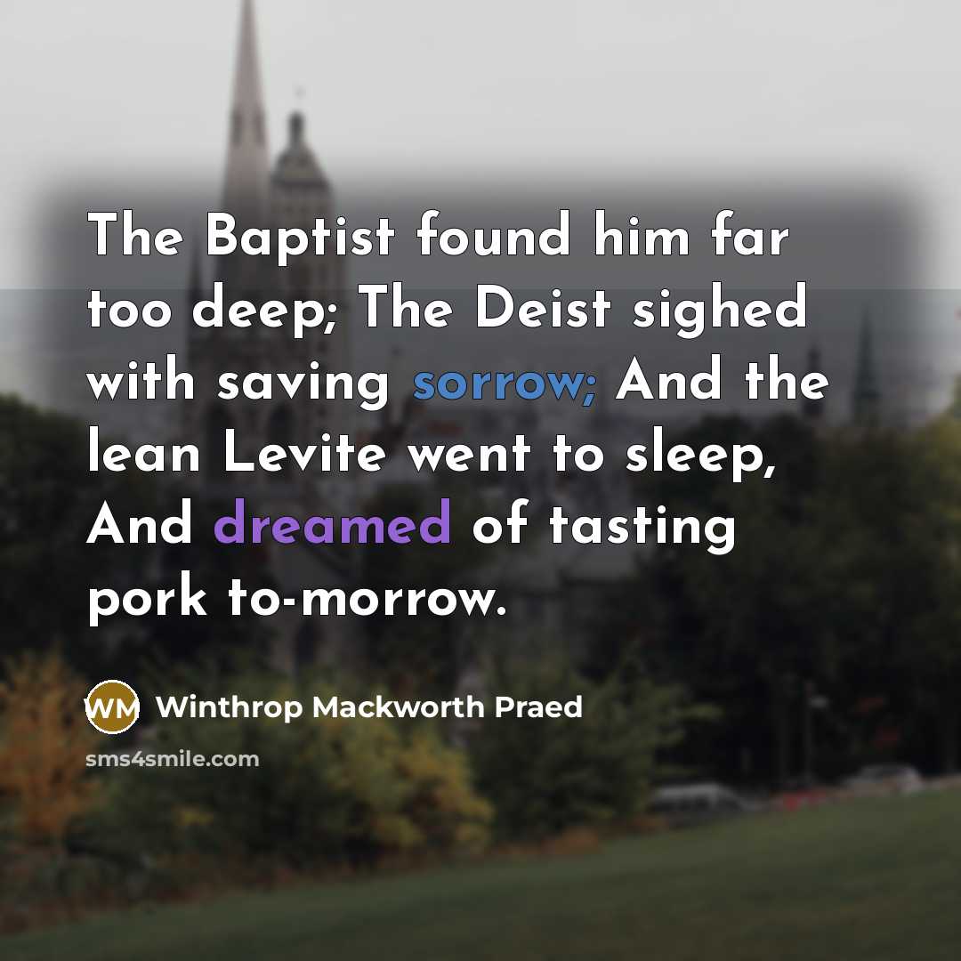 “The Baptist found him far too deep; The Deist sighed with saving sorrow; And the lean Levite went to sleep, And dreamed of tasting pork to-morrow.” quote by Winthrop Mackworth Praed