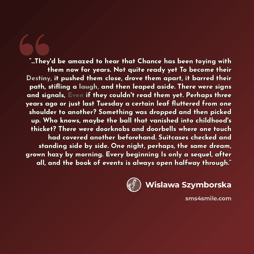 “...They'd be amazed to hear that Chance has been toying with them now for years. Not quite ready yet To become their Destiny, it pushed them close, drove them apart, it barred their path, stifling a laugh, and then leaped aside. There were signs and signals, Even if they couldn't read them yet…” quote by Wislawa Szymborska