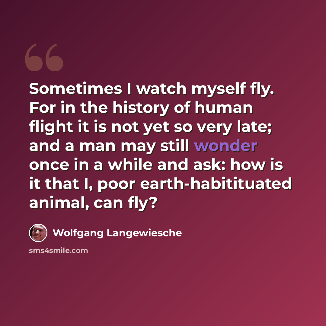 “Sometimes I watch myself fly. For in the history of human flight it is not yet so very late; and a man may still wonder once in a while and ask: how is it that I, poor earth-habitituated animal, can fly?” quote by Wolfgang Langewiesche