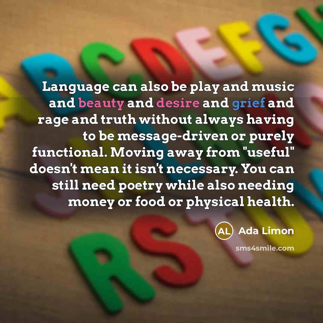 “Language can also be play and music and beauty and desire and grief and rage and truth without always having to be message-driven or purely functional. Moving away from "useful" doesn't mean it isn't necessary. You can still need poetry while also needing money or food or physical health.” quote by Ada Limon