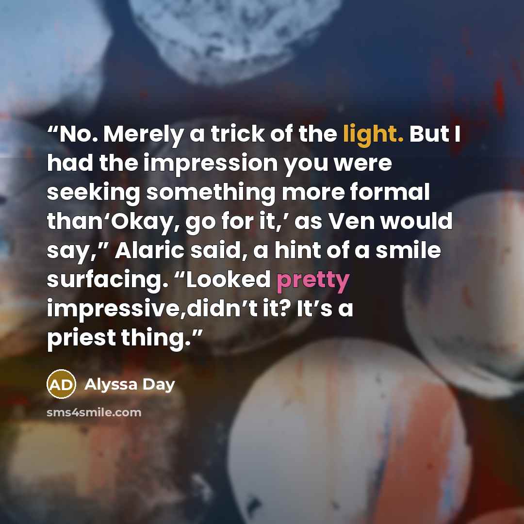 “No. Merely a trick of the light. But I had the impression you were seeking something more formal than‘Okay, go for it,’ as Ven would say,” Alaric said, a hint of a smile surfacing. “Looked pretty impressive,didn’t it? It’s a priest thing.” quote by Alyssa Day