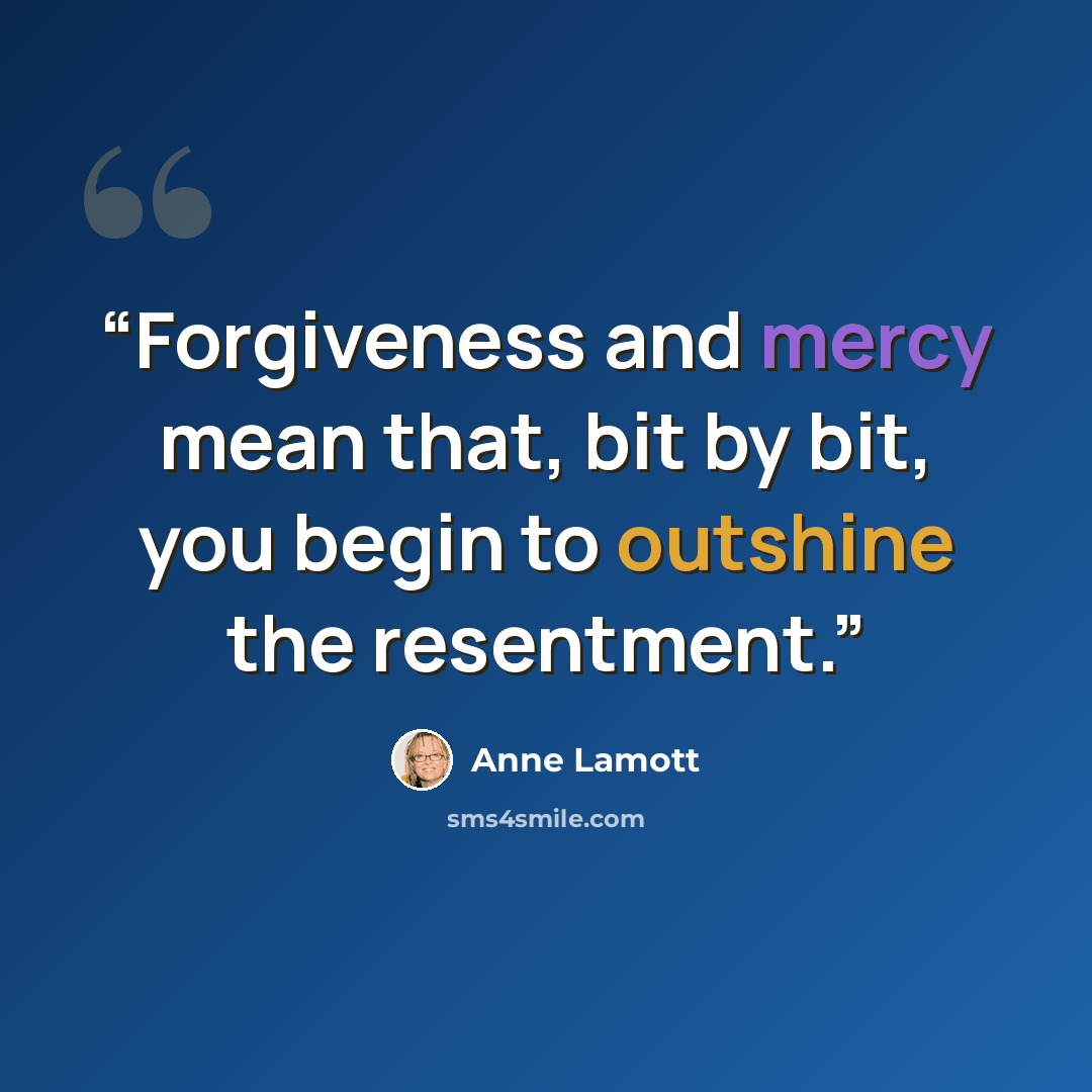 “Forgiveness and mercy mean that, bit by bit, you begin to outshine the resentment.” quote by Anne Lamott