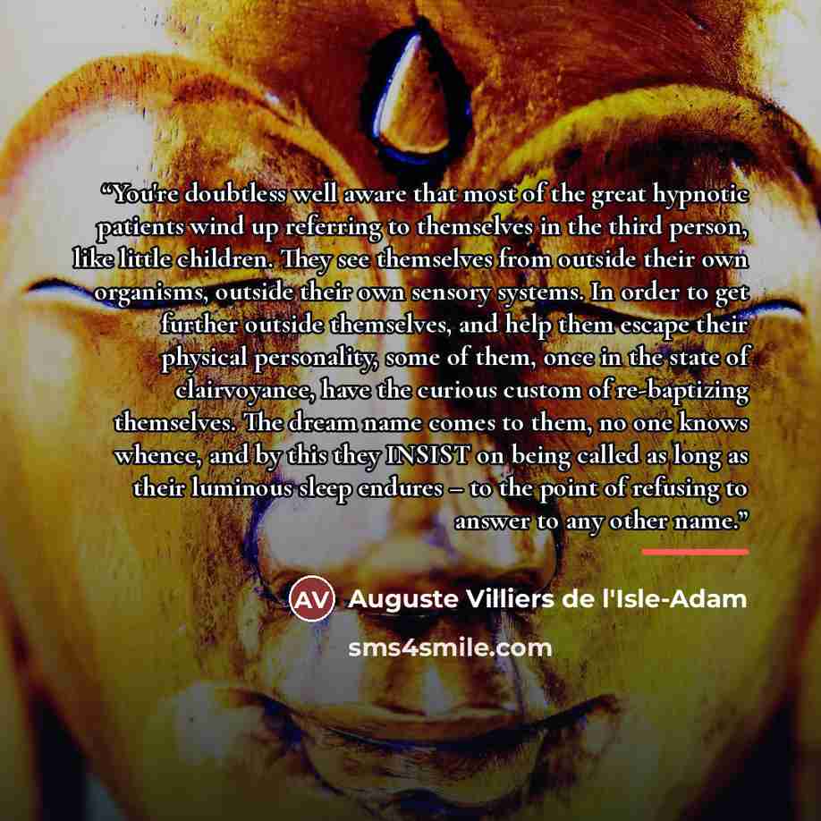 “You're doubtless well aware that most of the great hypnotic patients wind up referring to themselves in the third person, like little children. They see themselves from outside their own organisms, outside their own sensory systems. In order to get further outside themselves, and help them escape…” quote by Auguste Villiers de l'Isle-Adam