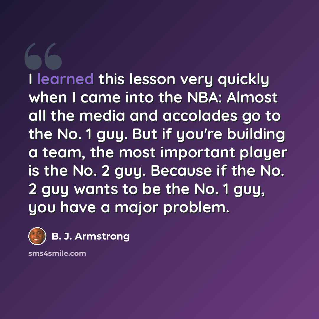 “I learned this lesson very quickly when I came into the NBA: Almost all the media and accolades go to the No. 1 guy. But if you're building a team, the most important player is the No. 2 guy. Because if the No. 2 guy wants to be the No. 1 guy, you have a major problem.” quote by B. J. Armstrong