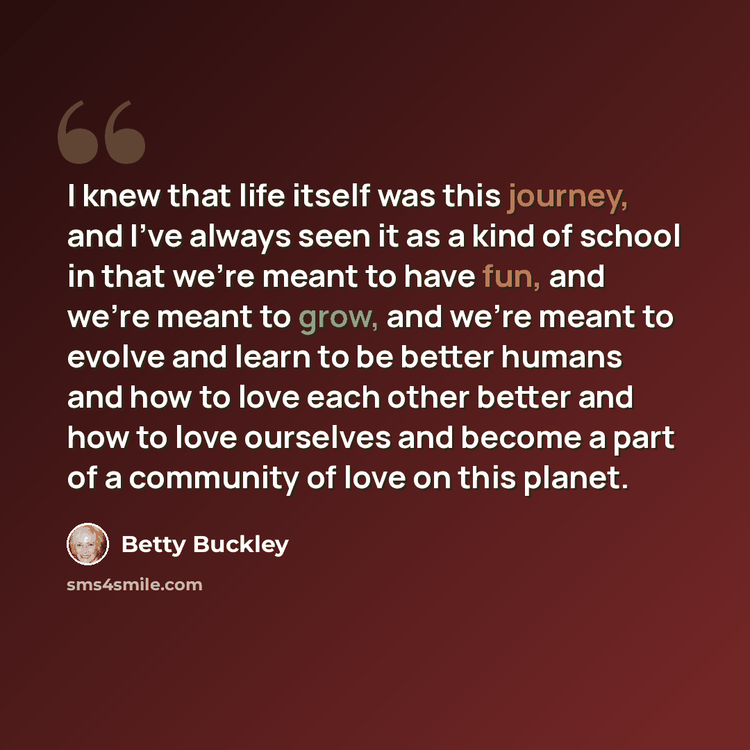 “I knew that life itself was this journey, and I've always seen it as a kind of school in that we're meant to have fun, and we're meant to grow, and we're meant to evolve and learn to be better humans and how to love each other better and how to love ourselves and become a part of a community of…” quote by Betty Buckley