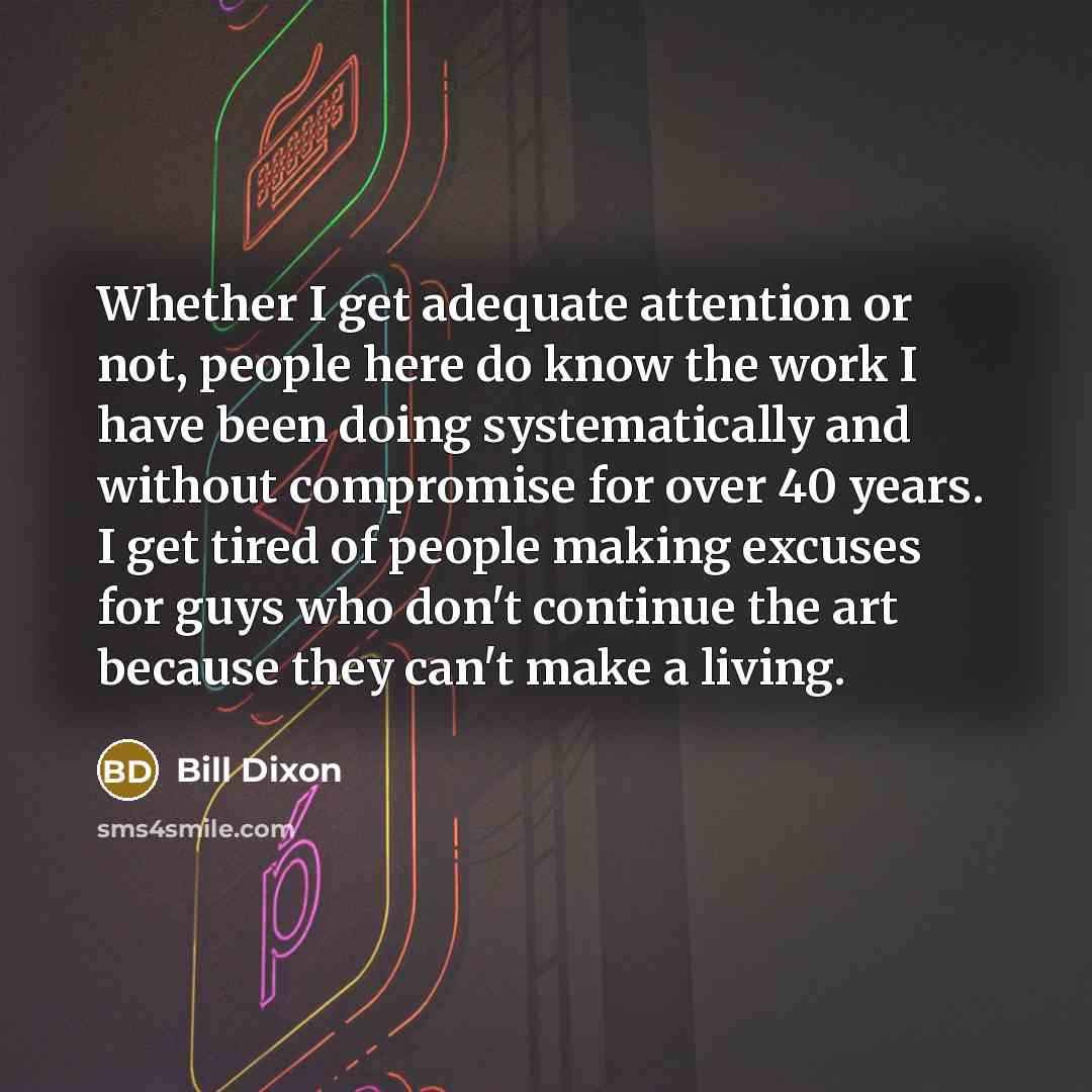 “Whether I get adequate attention or not, people here do know the work I have been doing systematically and without compromise for over 40 years. I get tired of people making excuses for guys who don't continue the art because they can't make a living.” quote by Bill Dixon