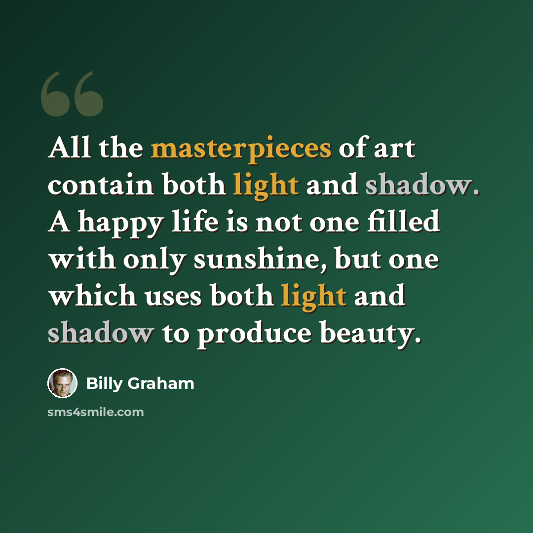 “All the masterpieces of art contain both light and shadow. A happy life is not one filled with only sunshine, but one which uses both light and shadow to produce beauty.” quote by Billy Graham