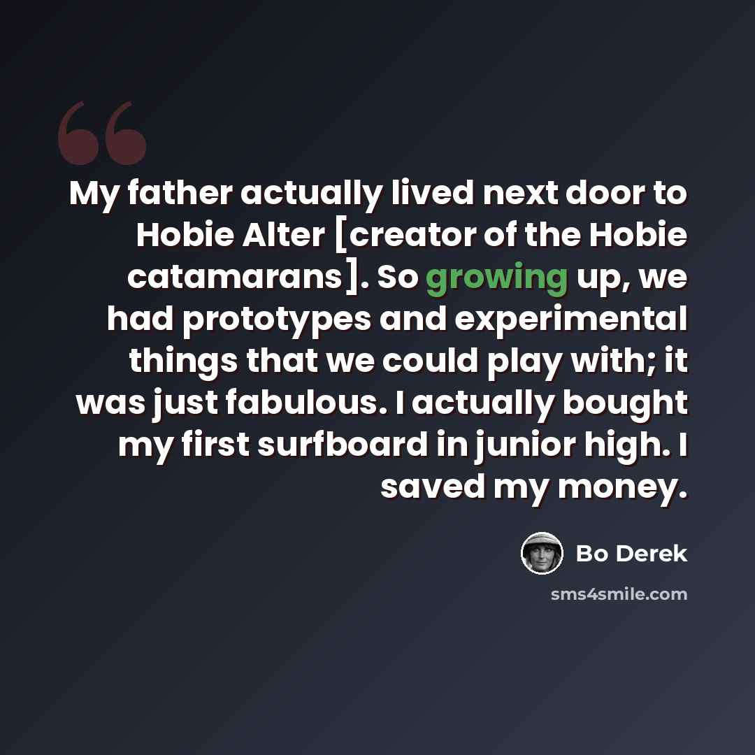 “My father actually lived next door to Hobie Alter [creator of the Hobie catamarans]. So growing up, we had prototypes and experimental things that we could play with; it was just fabulous. I actually bought my first surfboard in junior high. I saved my money.” quote by Bo Derek