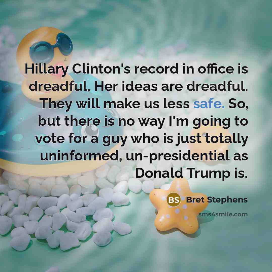 “Hillary Clinton's record in office is dreadful. Her ideas are dreadful. They will make us less safe. So, but there is no way I'm going to vote for a guy who is just totally uninformed, un-presidential as Donald Trump is.” quote by Bret Stephens
