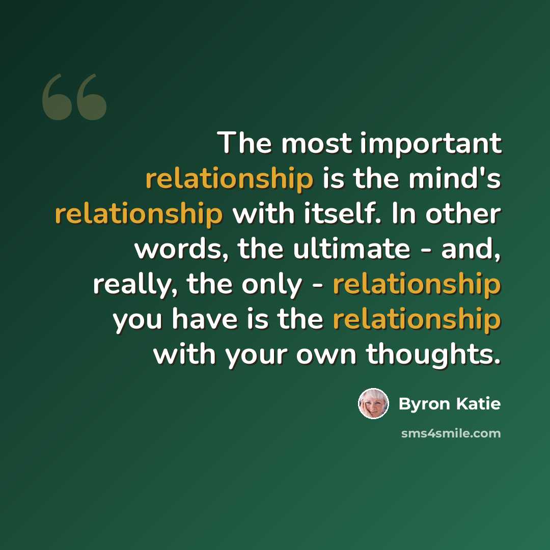 “The most important relationship is the mind's relationship with itself. In other words, the ultimate - and, really, the only - relationship you have is the relationship with your own thoughts.” quote by Byron Katie