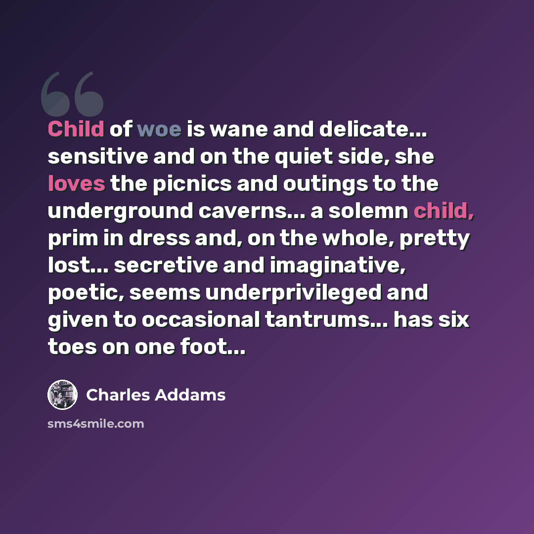 “Child of woe is wane and delicate... sensitive and on the quiet side, she loves the picnics and outings to the underground caverns... a solemn child, prim in dress and, on the whole, pretty lost... secretive and imaginative, poetic, seems underprivileged and given to occasional tantrums... has six…” quote by Charles Addams