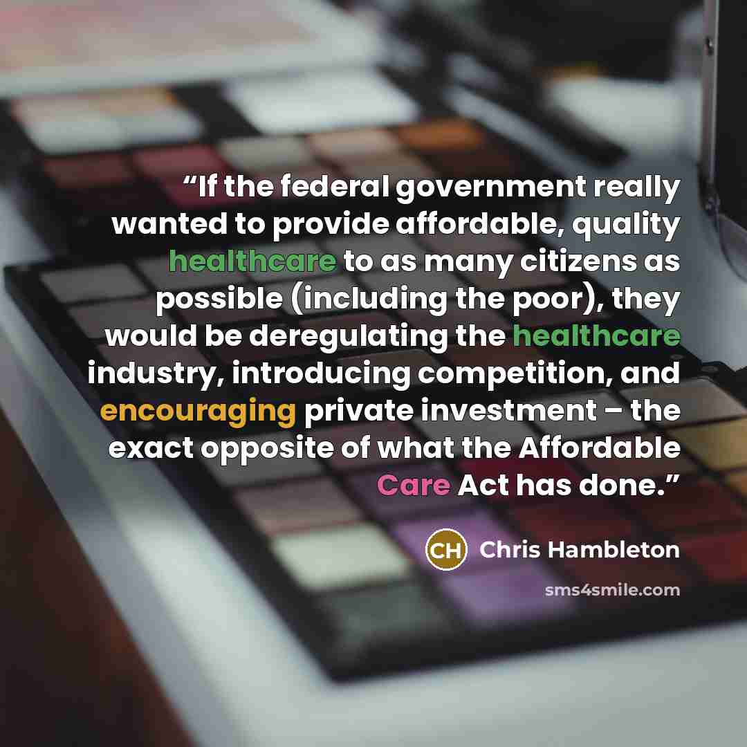 “If the federal government really wanted to provide affordable, quality healthcare to as many citizens as possible (including the poor), they would be deregulating the healthcare industry, introducing competition, and encouraging private investment – the exact opposite of what the Affordable Care…” quote by Chris Hambleton