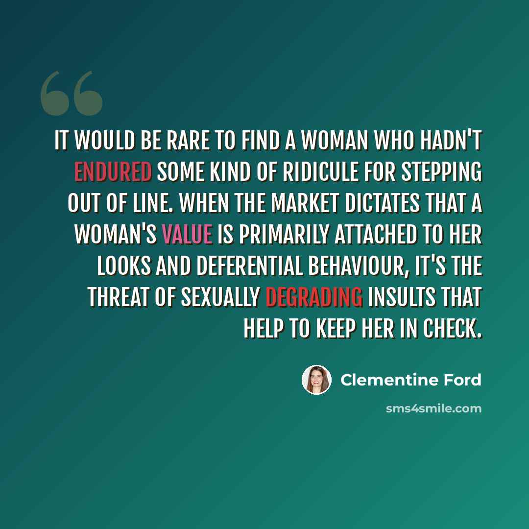 “It would be rare to find a woman who hadn't endured some kind of ridicule for stepping out of line. When the market dictates that a woman's value is primarily attached to her looks and deferential behaviour, it's the threat of sexually degrading insults that help to keep her in check.” quote by Clementine Ford
