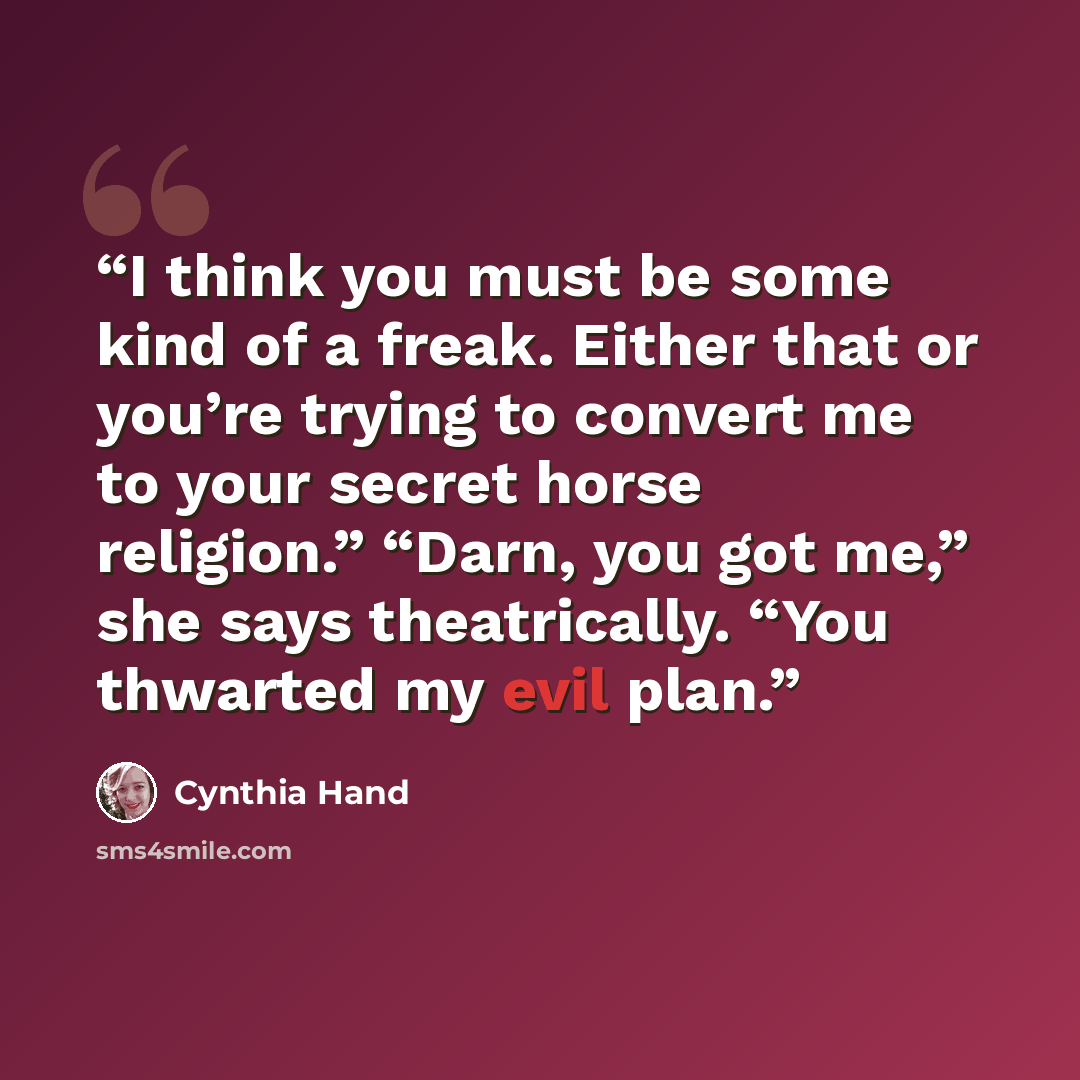 “I think you must be some kind of a freak. Either that or you’re trying to convert me to your secret horse religion.” “Darn, you got me,” she says theatrically. “You thwarted my evil plan.” quote by Cynthia Hand