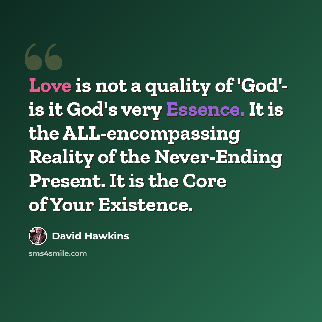“Love is not a quality of 'God'- is it God's very Essence. It is the ALL-encompassing Reality of the Never-Ending Present. It is the Core of Your Existence.” quote by David Hawkins