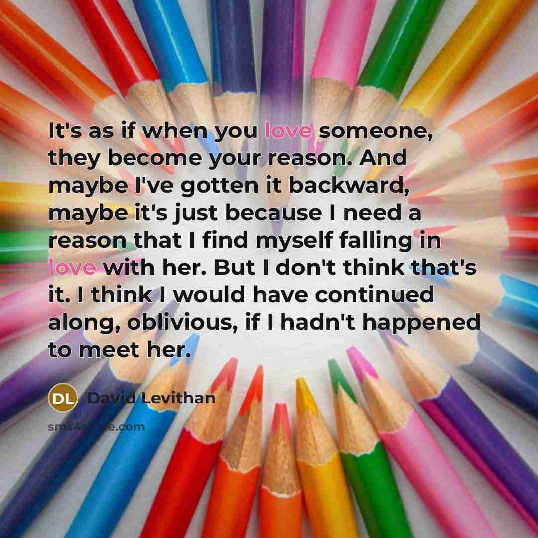 “It's as if when you love someone, they become your reason. And maybe I've gotten it backward, maybe it's just because I need a reason that I find myself falling in love with her. But I don't think that's it. I think I would have continued along, oblivious, if I hadn't happened to meet her.” quote by David Levithan