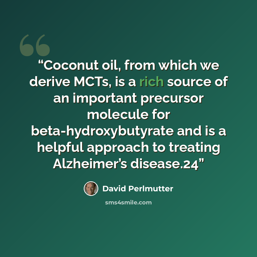 “Coconut oil, from which we derive MCTs, is a rich source of an important precursor molecule for beta-hydroxybutyrate and is a helpful approach to treating Alzheimer’s disease.24” quote by David Perlmutter