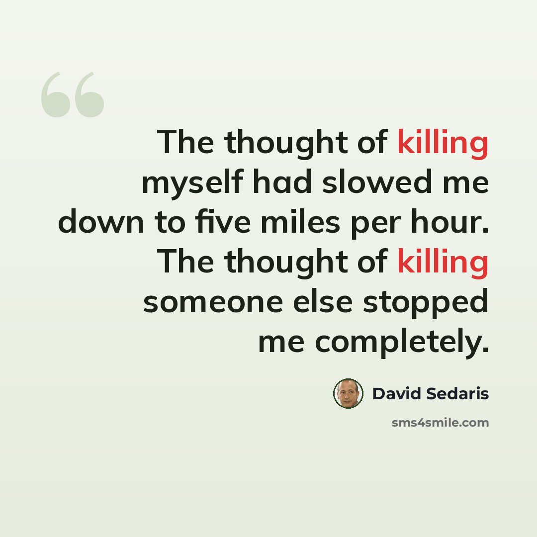 “The thought of killing myself had slowed me down to five miles per hour. The thought of killing someone else stopped me completely.” quote by David Sedaris