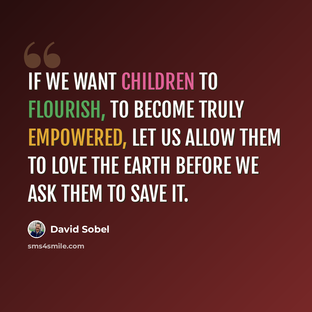 “If we want children to flourish, to become truly empowered, let us allow them to love the earth before we ask them to save it.” quote by David Sobel