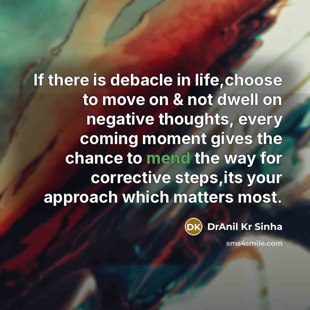 “If there is debacle in life,choose to move on & not dwell on negative thoughts, every coming moment gives the chance to mend the way for corrective steps,its your approach which matters most.” quote by DrAnil Kr Sinha