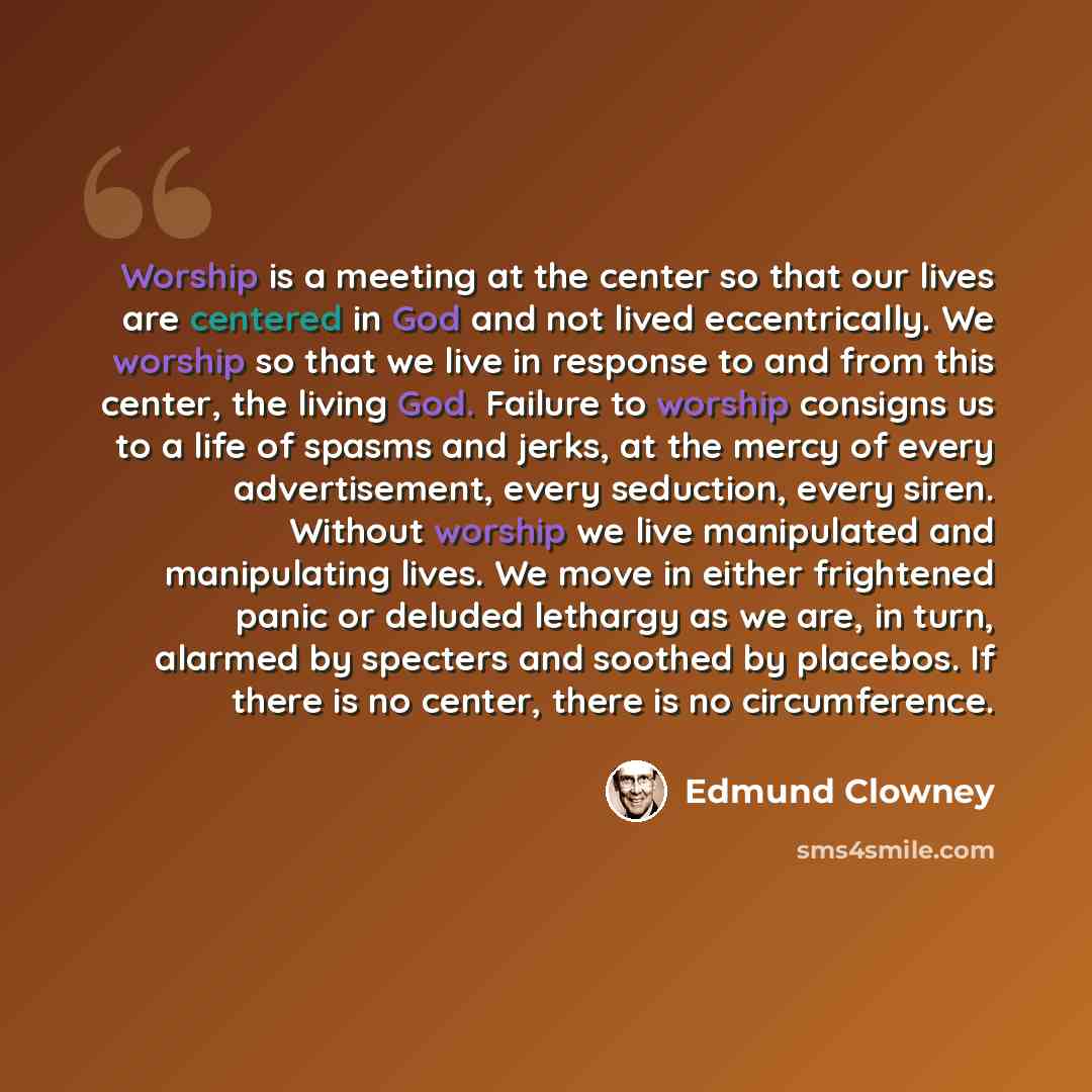 “Worship is a meeting at the center so that our lives are centered in God and not lived eccentrically. We worship so that we live in response to and from this center, the living God. Failure to worship consigns us to a life of spasms and jerks, at the mercy of every advertisement, every seduction…” quote by Edmund Clowney