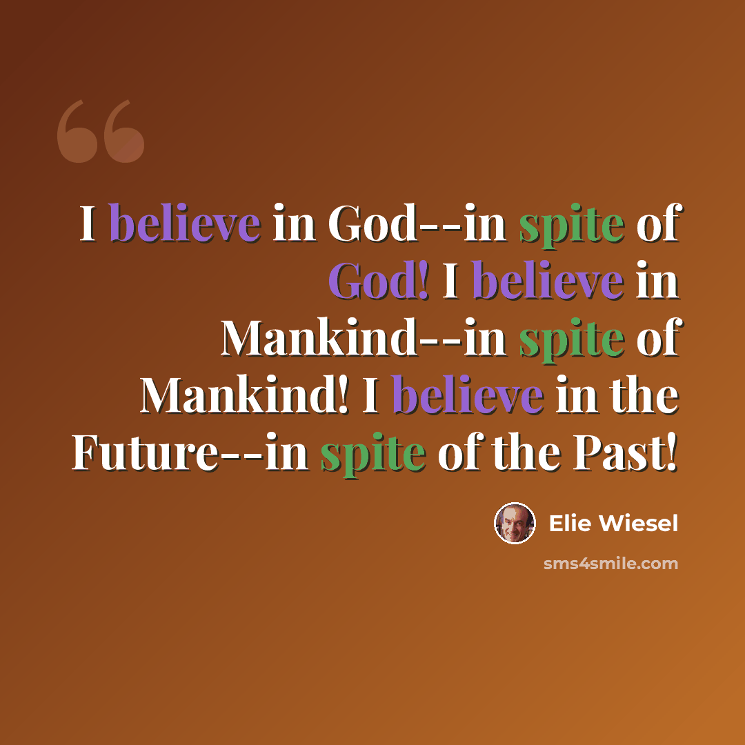 “I believe in God--in spite of God! I believe in Mankind--in spite of Mankind! I believe in the Future--in spite of the Past!” quote by Elie Wiesel