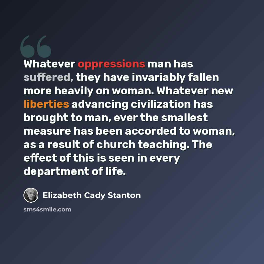 “Whatever oppressions man has suffered, they have invariably fallen more heavily on woman. Whatever new liberties advancing civilization has brought to man, ever the smallest measure has been accorded to woman, as a result of church teaching. The effect of this is seen in every department of life.” quote by Elizabeth Cady Stanton