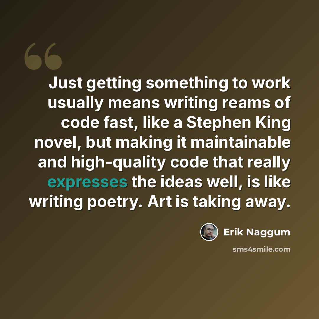 “Just getting something to work usually means writing reams of code fast, like a Stephen King novel, but making it maintainable and high-quality code that really expresses the ideas well, is like writing poetry. Art is taking away.” quote by Erik Naggum