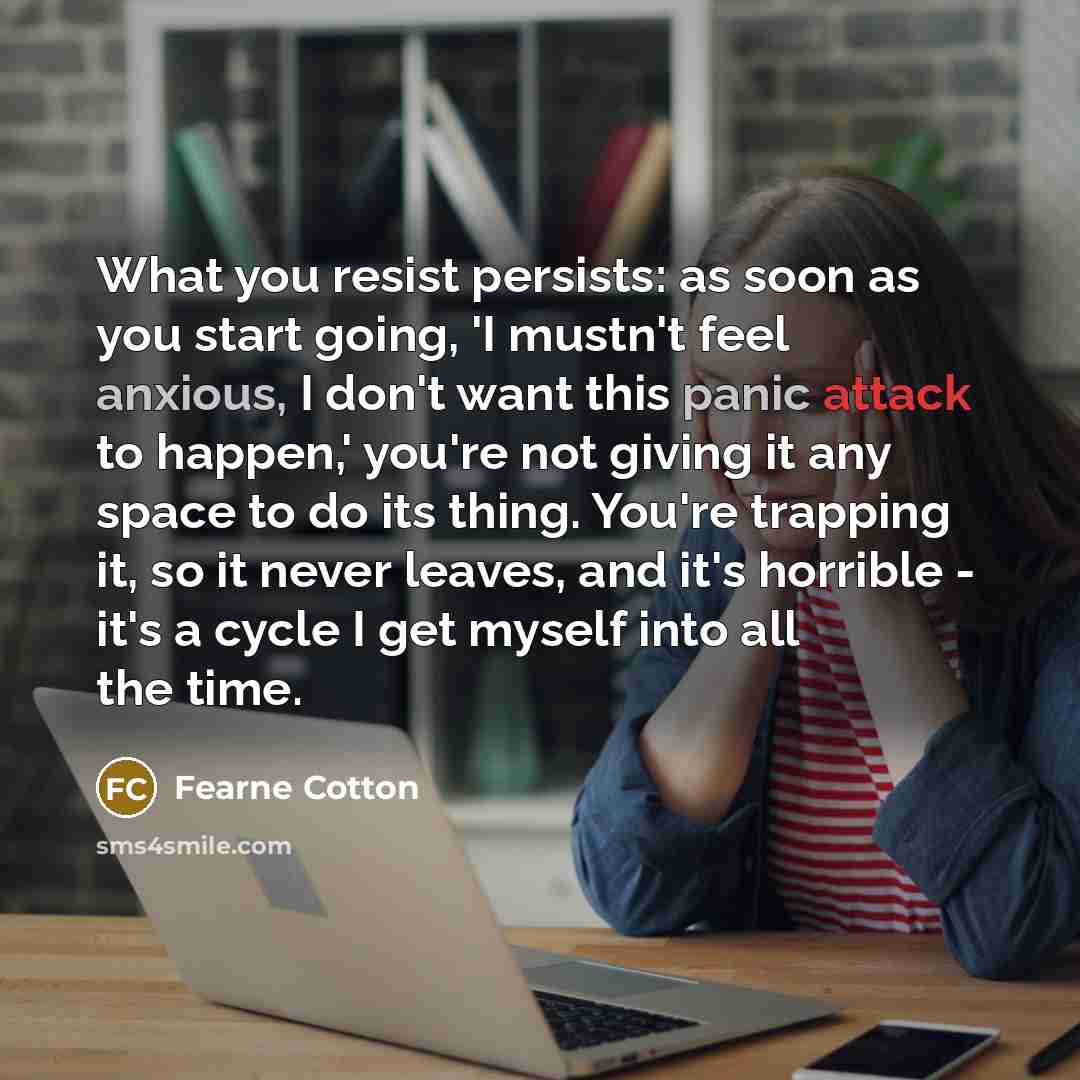 “What you resist persists: as soon as you start going, 'I mustn't feel anxious, I don't want this panic attack to happen,' you're not giving it any space to do its thing. You're trapping it, so it never leaves, and it's horrible - it's a cycle I get myself into all the time.” quote by Fearne Cotton
