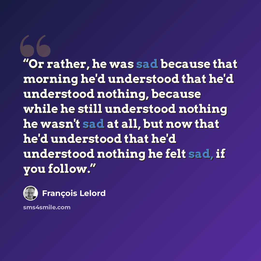“Or rather, he was sad because that morning he'd understood that he'd understood nothing, because while he still understood nothing he wasn't sad at all, but now that he'd understood that he'd understood nothing he felt sad, if you follow.” quote by François Lelord