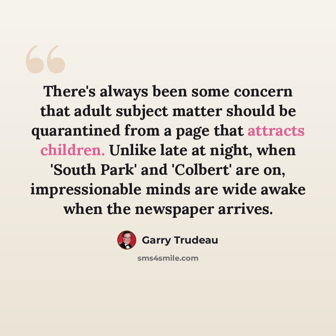 “There's always been some concern that adult subject matter should be quarantined from a page that attracts children. Unlike late at night, when 'South Park' and 'Colbert' are on, impressionable minds are wide awake when the newspaper arrives.” quote by Garry Trudeau
