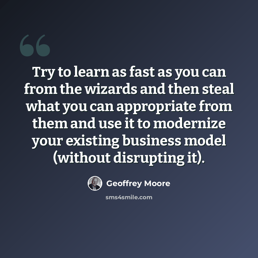 “Try to learn as fast as you can from the wizards and then steal what you can appropriate from them and use it to modernize your existing business model (without disrupting it).” quote by Geoffrey Moore