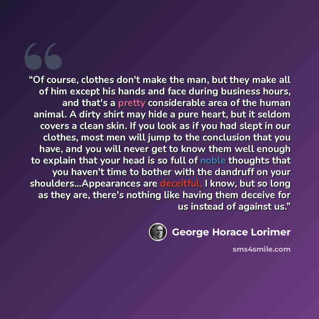 “Of course, clothes don't make the man, but they make all of him except his hands and face during business hours, and that's a pretty considerable area of the human animal. A dirty shirt may hide a pure heart, but it seldom covers a clean skin. If you look as if you had slept in our clothes, most…” quote by George Horace Lorimer