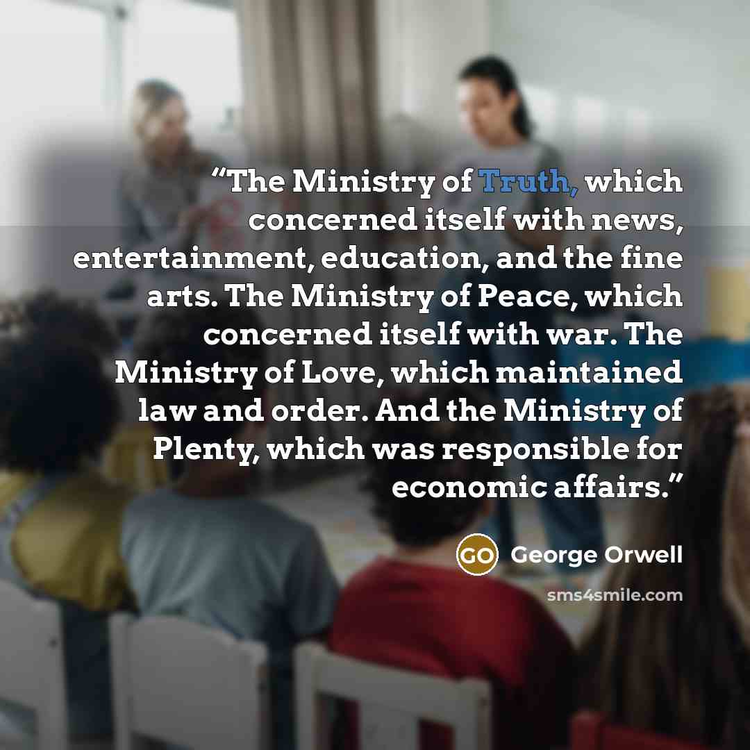 “The Ministry of Truth, which concerned itself with news, entertainment, education, and the fine arts. The Ministry of Peace, which concerned itself with war. The Ministry of Love, which maintained law and order. And the Ministry of Plenty, which was responsible for economic affairs.” quote by George Orwell