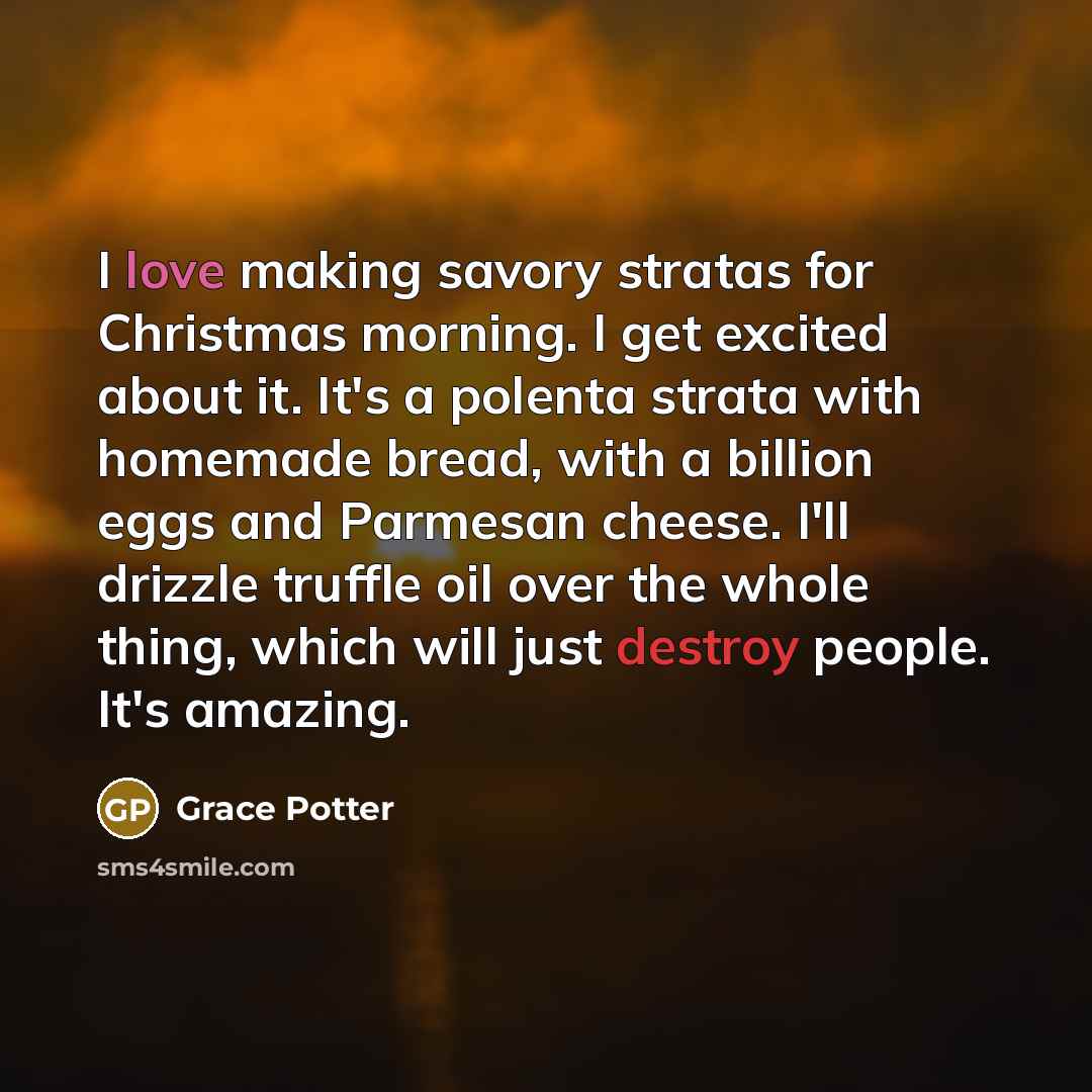 “I love making savory stratas for Christmas morning. I get excited about it. It's a polenta strata with homemade bread, with a billion eggs and Parmesan cheese. I'll drizzle truffle oil over the whole thing, which will just destroy people. It's amazing.” quote by Grace Potter