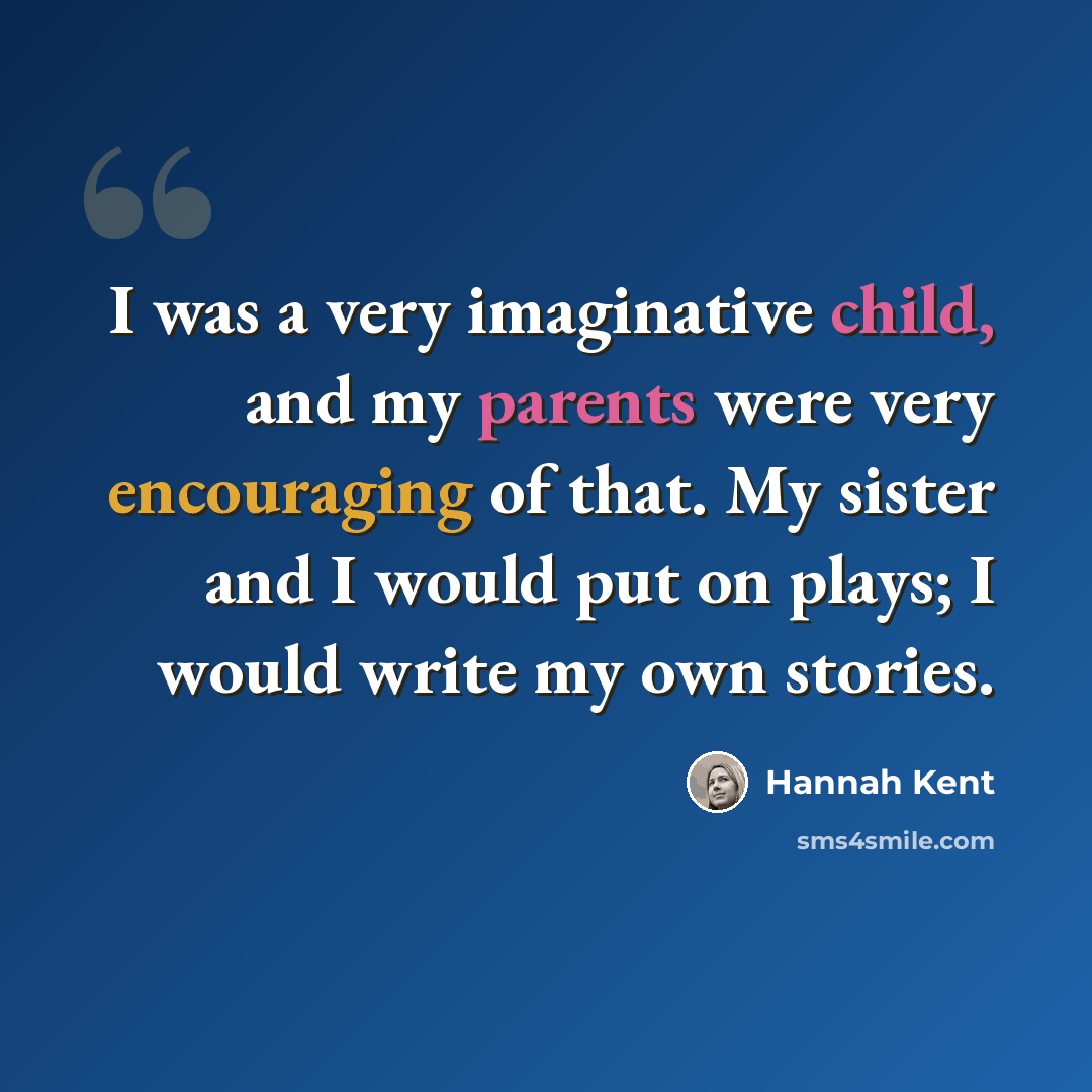 “I was a very imaginative child, and my parents were very encouraging of that. My sister and I would put on plays; I would write my own stories.” quote by Hannah Kent