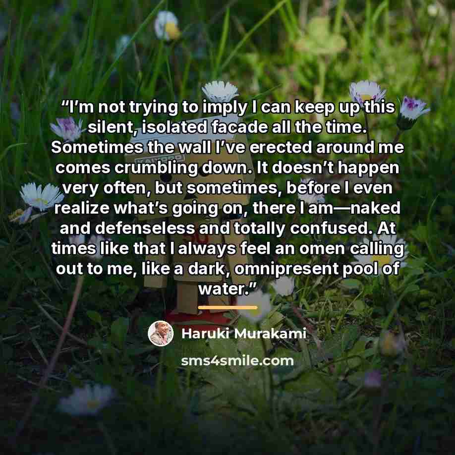 “I’m not trying to imply I can keep up this silent, isolated facade all the time. Sometimes the wall I’ve erected around me comes crumbling down. It doesn’t happen very often, but sometimes, before I even realize what’s going on, there I am—naked and defenseless and totally confused. At times like…” quote by Haruki Murakami