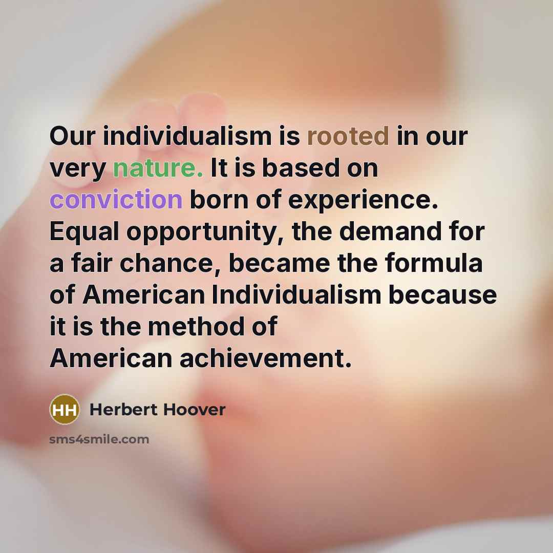 “Our individualism is rooted in our very nature. It is based on conviction born of experience. Equal opportunity, the demand for a fair chance, became the formula of American Individualism because it is the method of American achievement.” quote by Herbert Hoover