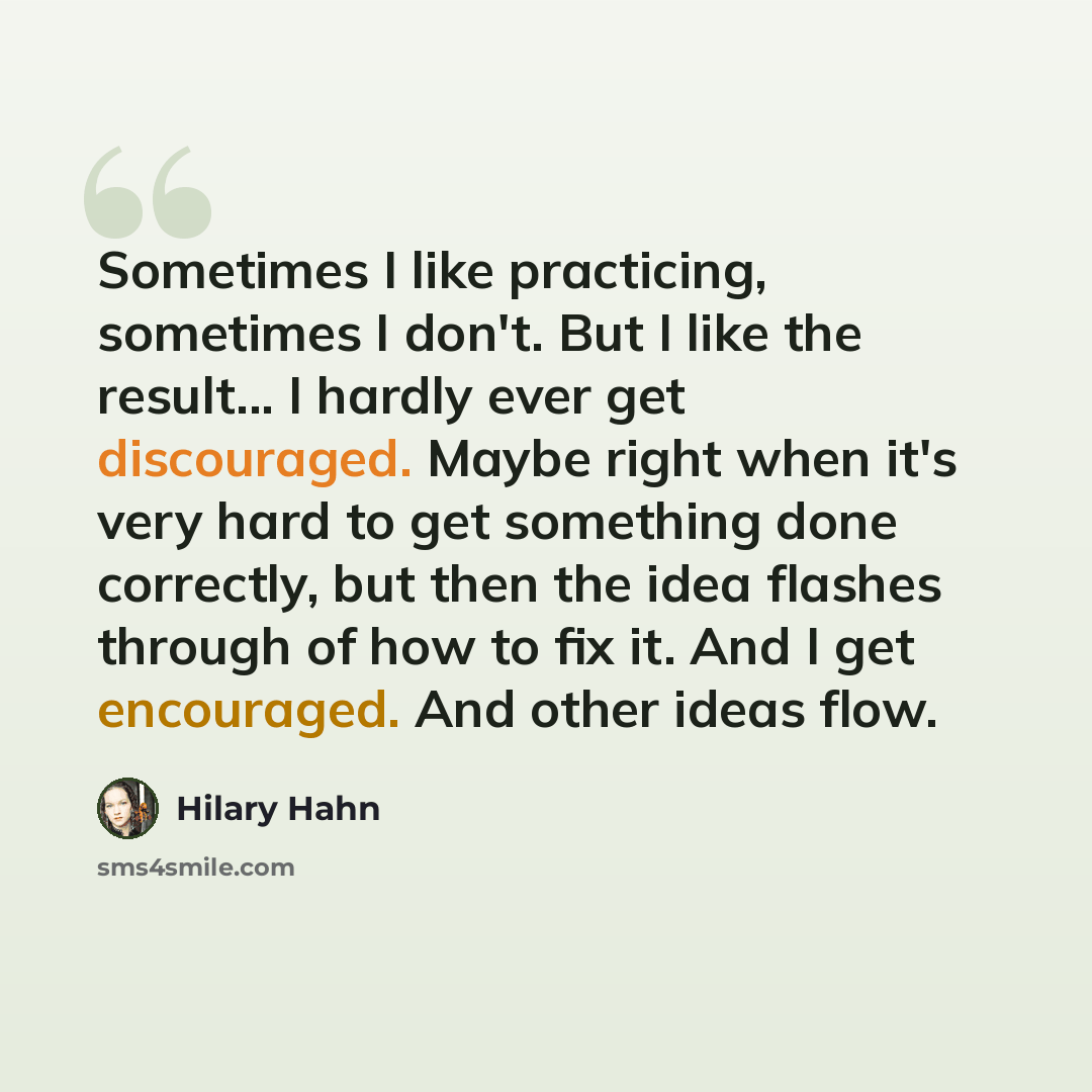 “Sometimes I like practicing, sometimes I don't. But I like the result... I hardly ever get discouraged. Maybe right when it's very hard to get something done correctly, but then the idea flashes through of how to fix it. And I get encouraged. And other ideas flow.” quote by Hilary Hahn