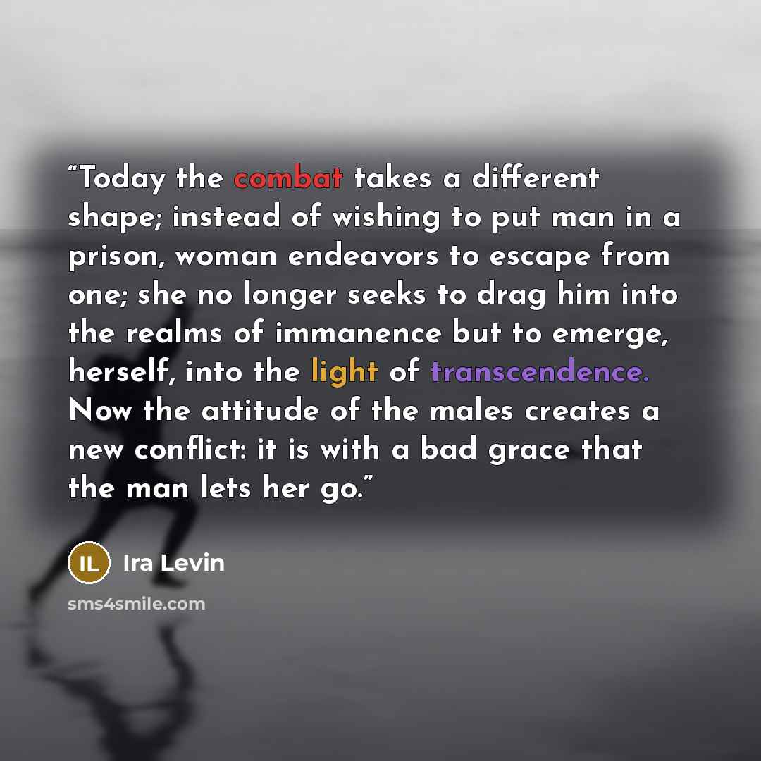 “Today the combat takes a different shape; instead of wishing to put man in a prison, woman endeavors to escape from one; she no longer seeks to drag him into the realms of immanence but to emerge, herself, into the light of transcendence. Now the attitude of the males creates a new conflict: it is…” quote by Ira Levin