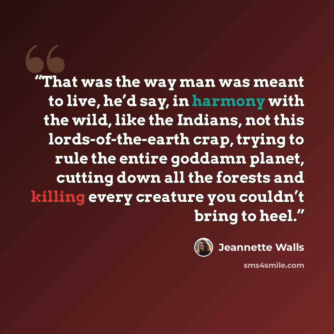 “That was the way man was meant to live, he’d say, in harmony with the wild, like the Indians, not this lords-of-the-earth crap, trying to rule the entire goddamn planet, cutting down all the forests and killing every creature you couldn’t bring to heel.” quote by Jeannette Walls