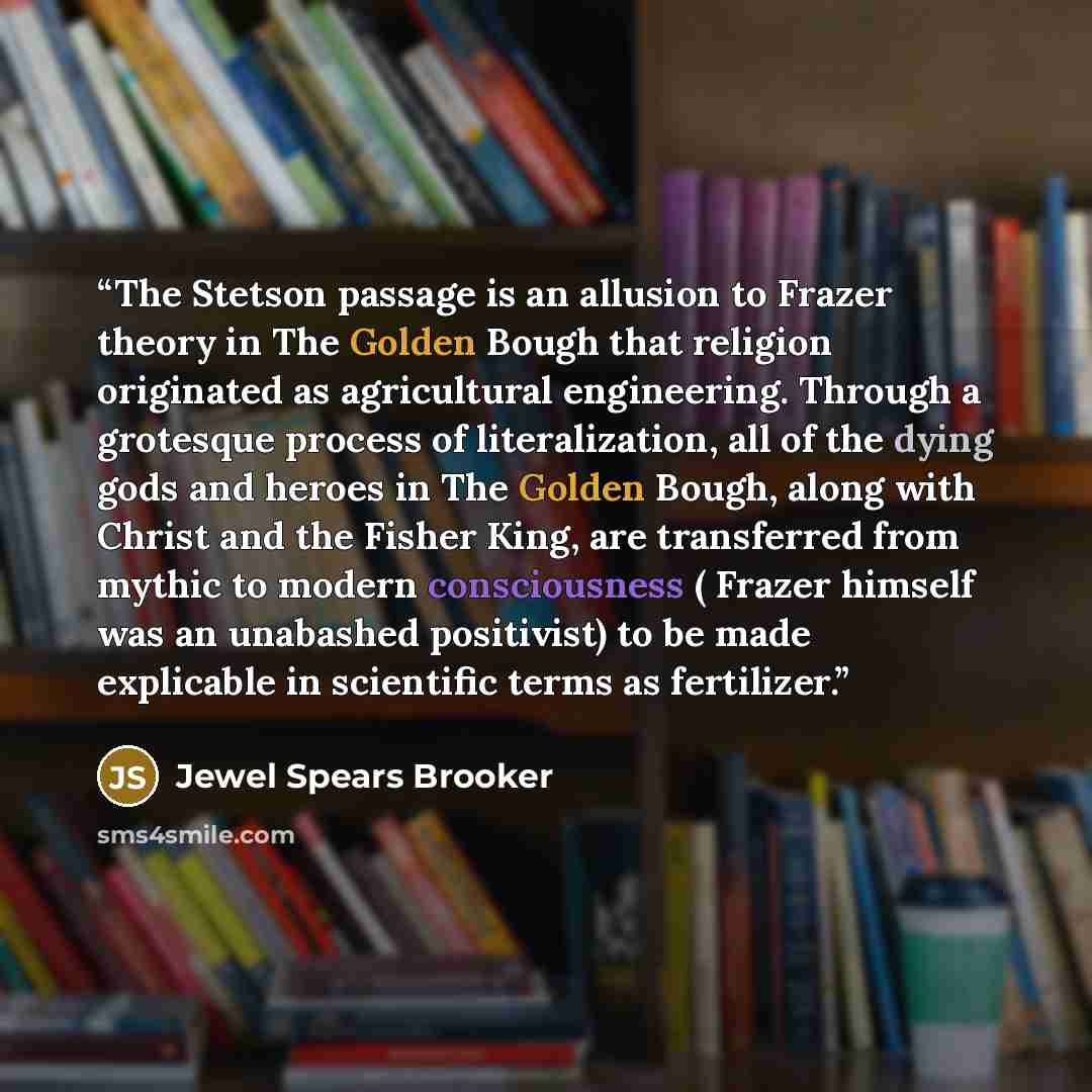 “The Stetson passage is an allusion to Frazer theory in The Golden Bough that religion originated as agricultural engineering. Through a grotesque process of literalization, all of the dying gods and heroes in The Golden Bough, along with Christ and the Fisher King, are transferred from mythic to…” quote by Jewel Spears Brooker