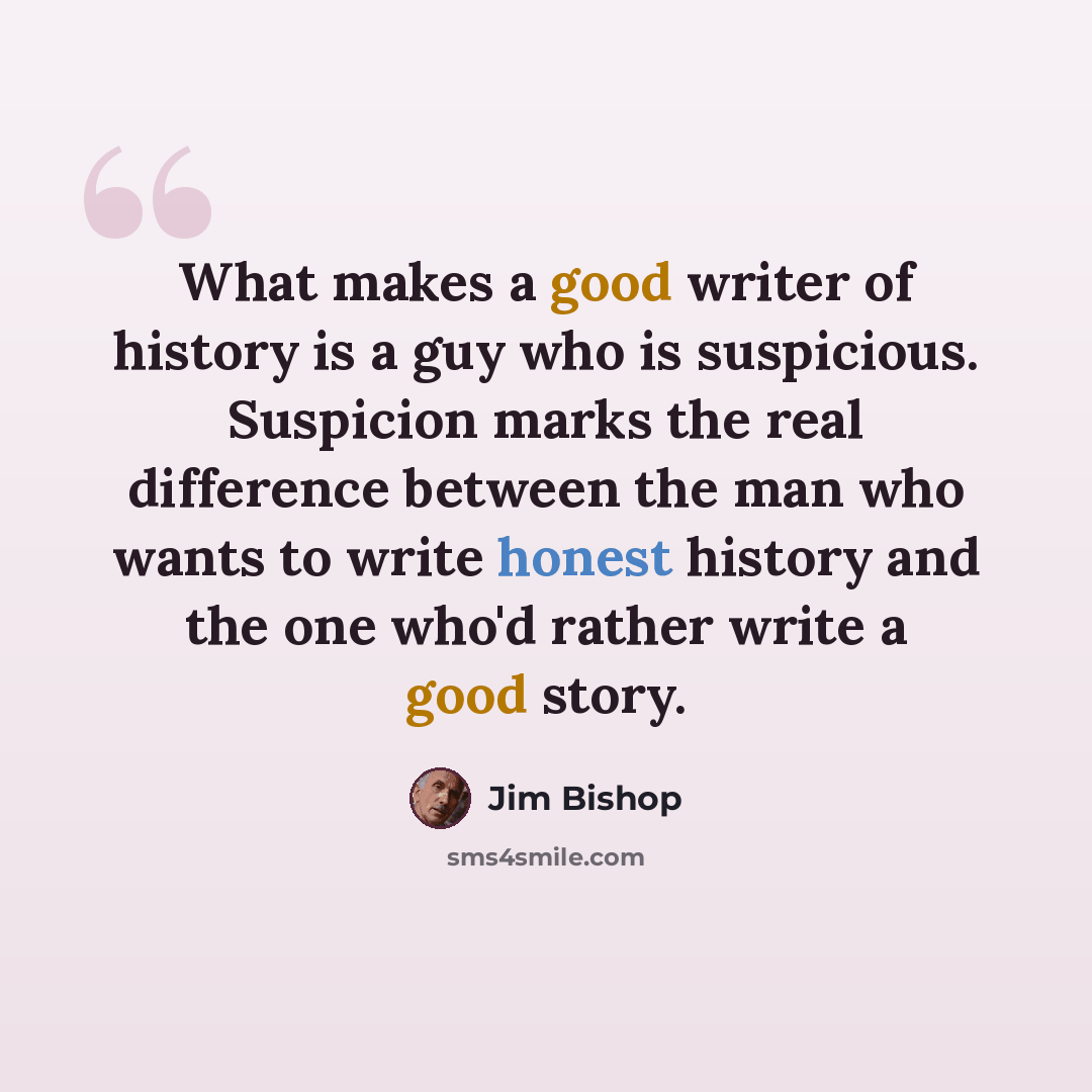 “What makes a good writer of history is a guy who is suspicious. Suspicion marks the real difference between the man who wants to write honest history and the one who'd rather write a good story.” quote by Jim Bishop