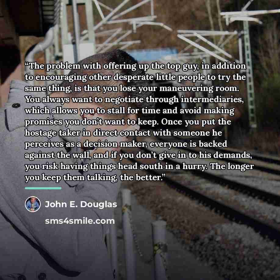 “The problem with offering up the top guy, in addition to encouraging other desperate little people to try the same thing, is that you lose your maneuvering room. You always want to negotiate through intermediaries, which allows you to stall for time and avoid making promises you don’t want to…” quote by John E. Douglas