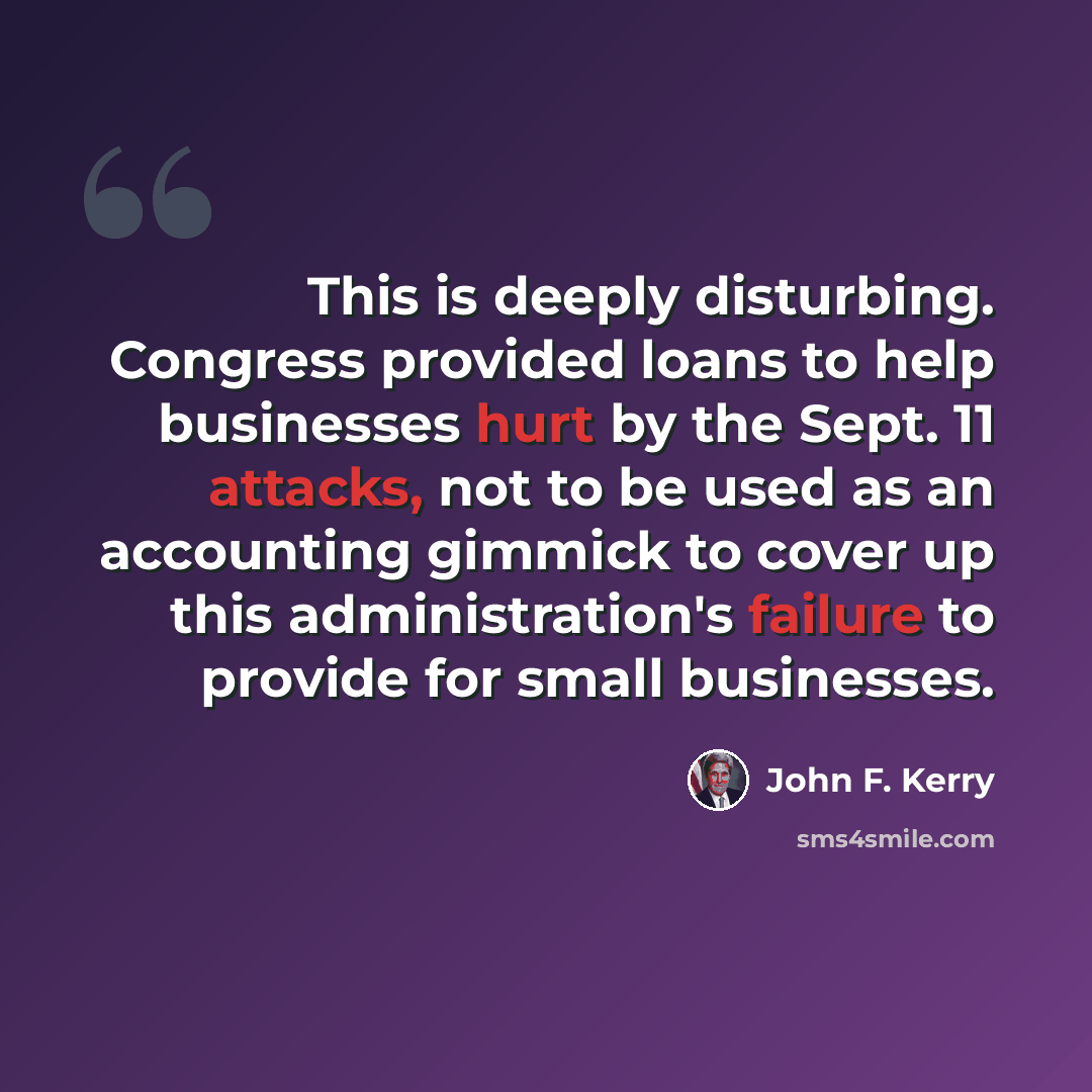 “This is deeply disturbing. Congress provided loans to help businesses hurt by the Sept. 11 attacks, not to be used as an accounting gimmick to cover up this administration's failure to provide for small businesses.” quote by John F. Kerry